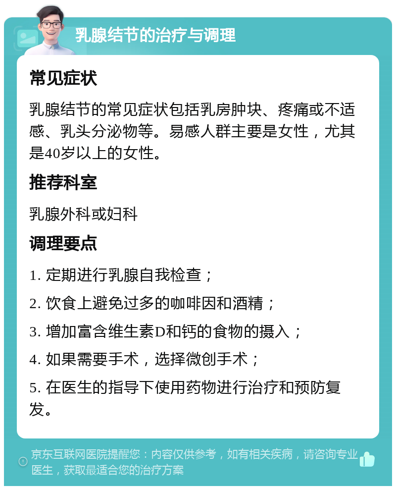 乳腺结节的治疗与调理 常见症状 乳腺结节的常见症状包括乳房肿块、疼痛或不适感、乳头分泌物等。易感人群主要是女性，尤其是40岁以上的女性。 推荐科室 乳腺外科或妇科 调理要点 1. 定期进行乳腺自我检查； 2. 饮食上避免过多的咖啡因和酒精； 3. 增加富含维生素D和钙的食物的摄入； 4. 如果需要手术，选择微创手术； 5. 在医生的指导下使用药物进行治疗和预防复发。