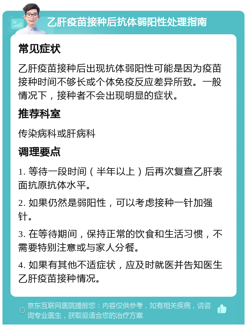 乙肝疫苗接种后抗体弱阳性处理指南 常见症状 乙肝疫苗接种后出现抗体弱阳性可能是因为疫苗接种时间不够长或个体免疫反应差异所致。一般情况下，接种者不会出现明显的症状。 推荐科室 传染病科或肝病科 调理要点 1. 等待一段时间（半年以上）后再次复查乙肝表面抗原抗体水平。 2. 如果仍然是弱阳性，可以考虑接种一针加强针。 3. 在等待期间，保持正常的饮食和生活习惯，不需要特别注意或与家人分餐。 4. 如果有其他不适症状，应及时就医并告知医生乙肝疫苗接种情况。