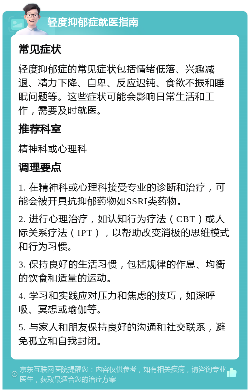 轻度抑郁症就医指南 常见症状 轻度抑郁症的常见症状包括情绪低落、兴趣减退、精力下降、自卑、反应迟钝、食欲不振和睡眠问题等。这些症状可能会影响日常生活和工作，需要及时就医。 推荐科室 精神科或心理科 调理要点 1. 在精神科或心理科接受专业的诊断和治疗，可能会被开具抗抑郁药物如SSRI类药物。 2. 进行心理治疗，如认知行为疗法（CBT）或人际关系疗法（IPT），以帮助改变消极的思维模式和行为习惯。 3. 保持良好的生活习惯，包括规律的作息、均衡的饮食和适量的运动。 4. 学习和实践应对压力和焦虑的技巧，如深呼吸、冥想或瑜伽等。 5. 与家人和朋友保持良好的沟通和社交联系，避免孤立和自我封闭。