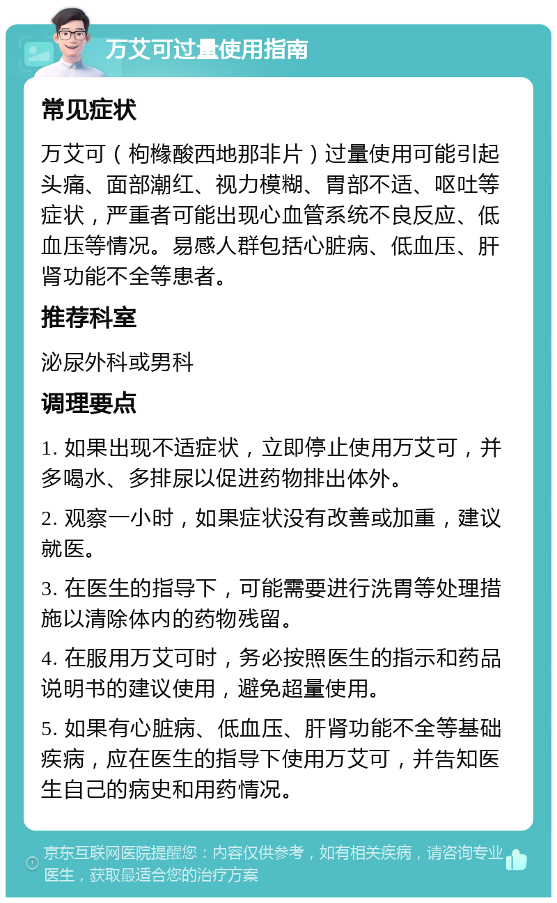 万艾可过量使用指南 常见症状 万艾可（枸橼酸西地那非片）过量使用可能引起头痛、面部潮红、视力模糊、胃部不适、呕吐等症状，严重者可能出现心血管系统不良反应、低血压等情况。易感人群包括心脏病、低血压、肝肾功能不全等患者。 推荐科室 泌尿外科或男科 调理要点 1. 如果出现不适症状，立即停止使用万艾可，并多喝水、多排尿以促进药物排出体外。 2. 观察一小时，如果症状没有改善或加重，建议就医。 3. 在医生的指导下，可能需要进行洗胃等处理措施以清除体内的药物残留。 4. 在服用万艾可时，务必按照医生的指示和药品说明书的建议使用，避免超量使用。 5. 如果有心脏病、低血压、肝肾功能不全等基础疾病，应在医生的指导下使用万艾可，并告知医生自己的病史和用药情况。