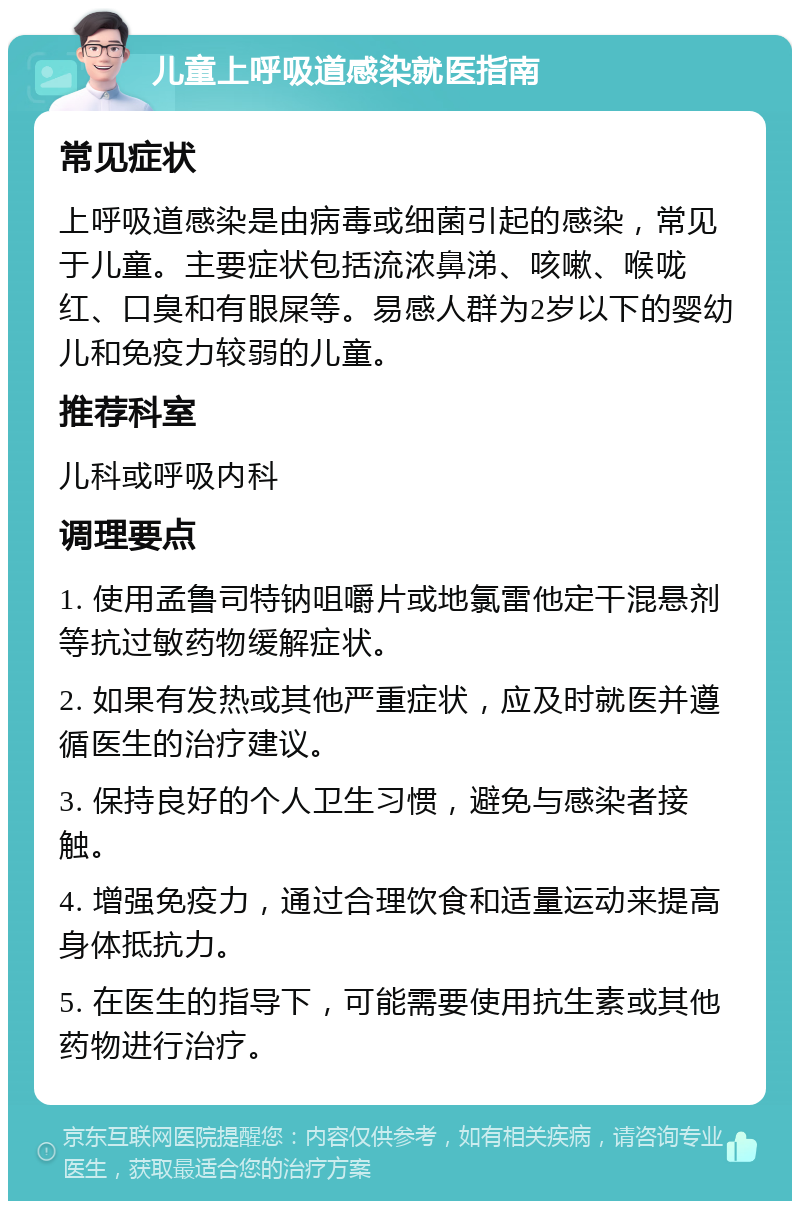 儿童上呼吸道感染就医指南 常见症状 上呼吸道感染是由病毒或细菌引起的感染，常见于儿童。主要症状包括流浓鼻涕、咳嗽、喉咙红、口臭和有眼屎等。易感人群为2岁以下的婴幼儿和免疫力较弱的儿童。 推荐科室 儿科或呼吸内科 调理要点 1. 使用孟鲁司特钠咀嚼片或地氯雷他定干混悬剂等抗过敏药物缓解症状。 2. 如果有发热或其他严重症状，应及时就医并遵循医生的治疗建议。 3. 保持良好的个人卫生习惯，避免与感染者接触。 4. 增强免疫力，通过合理饮食和适量运动来提高身体抵抗力。 5. 在医生的指导下，可能需要使用抗生素或其他药物进行治疗。