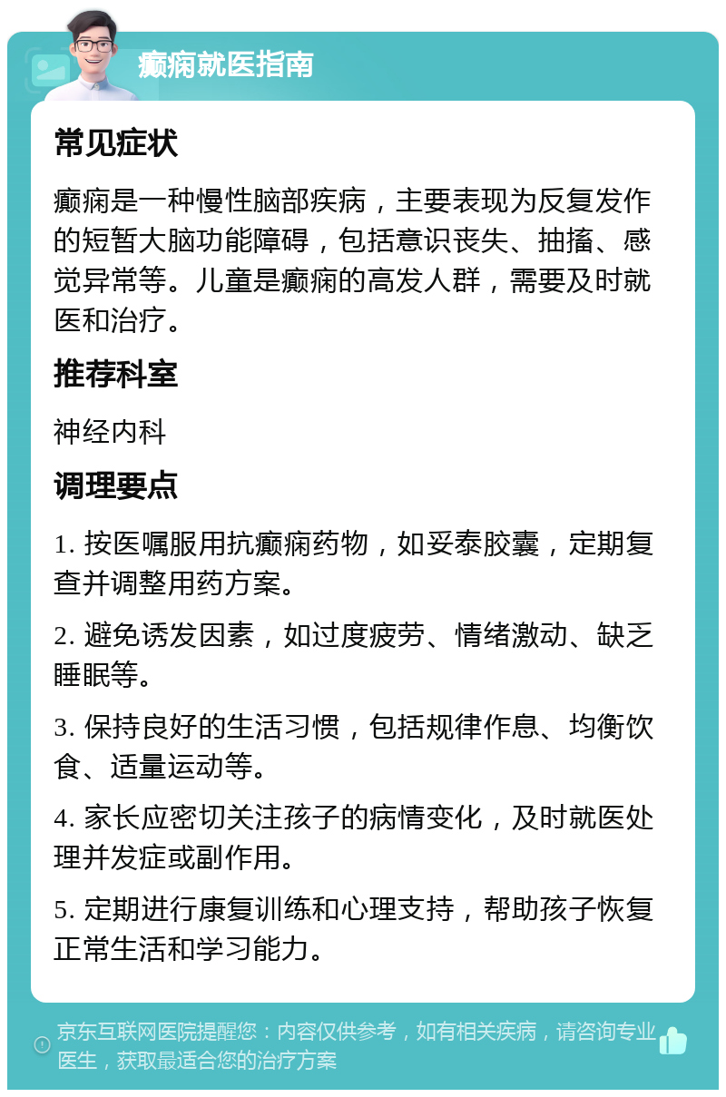 癫痫就医指南 常见症状 癫痫是一种慢性脑部疾病，主要表现为反复发作的短暂大脑功能障碍，包括意识丧失、抽搐、感觉异常等。儿童是癫痫的高发人群，需要及时就医和治疗。 推荐科室 神经内科 调理要点 1. 按医嘱服用抗癫痫药物，如妥泰胶囊，定期复查并调整用药方案。 2. 避免诱发因素，如过度疲劳、情绪激动、缺乏睡眠等。 3. 保持良好的生活习惯，包括规律作息、均衡饮食、适量运动等。 4. 家长应密切关注孩子的病情变化，及时就医处理并发症或副作用。 5. 定期进行康复训练和心理支持，帮助孩子恢复正常生活和学习能力。