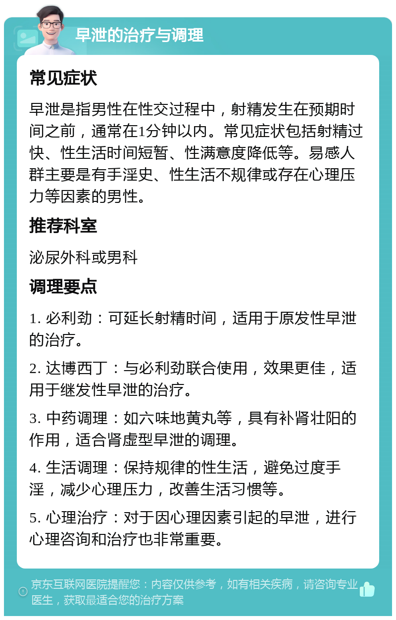 早泄的治疗与调理 常见症状 早泄是指男性在性交过程中，射精发生在预期时间之前，通常在1分钟以内。常见症状包括射精过快、性生活时间短暂、性满意度降低等。易感人群主要是有手淫史、性生活不规律或存在心理压力等因素的男性。 推荐科室 泌尿外科或男科 调理要点 1. 必利劲：可延长射精时间，适用于原发性早泄的治疗。 2. 达博西丁：与必利劲联合使用，效果更佳，适用于继发性早泄的治疗。 3. 中药调理：如六味地黄丸等，具有补肾壮阳的作用，适合肾虚型早泄的调理。 4. 生活调理：保持规律的性生活，避免过度手淫，减少心理压力，改善生活习惯等。 5. 心理治疗：对于因心理因素引起的早泄，进行心理咨询和治疗也非常重要。