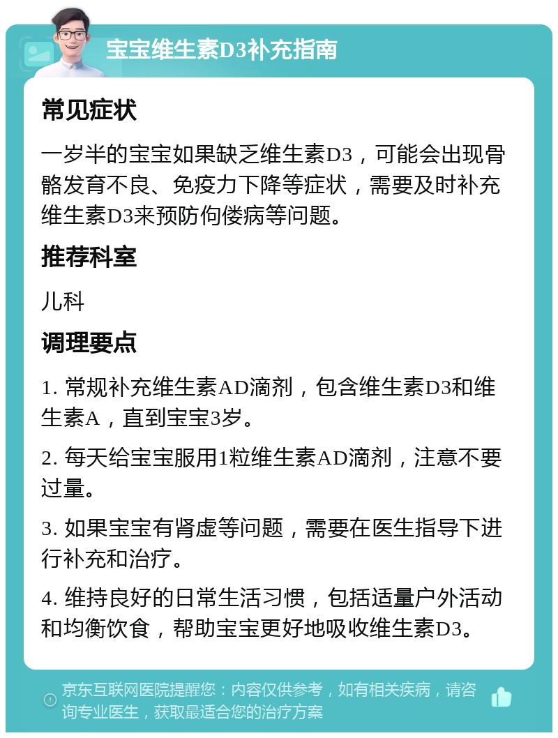 宝宝维生素D3补充指南 常见症状 一岁半的宝宝如果缺乏维生素D3，可能会出现骨骼发育不良、免疫力下降等症状，需要及时补充维生素D3来预防佝偻病等问题。 推荐科室 儿科 调理要点 1. 常规补充维生素AD滴剂，包含维生素D3和维生素A，直到宝宝3岁。 2. 每天给宝宝服用1粒维生素AD滴剂，注意不要过量。 3. 如果宝宝有肾虚等问题，需要在医生指导下进行补充和治疗。 4. 维持良好的日常生活习惯，包括适量户外活动和均衡饮食，帮助宝宝更好地吸收维生素D3。