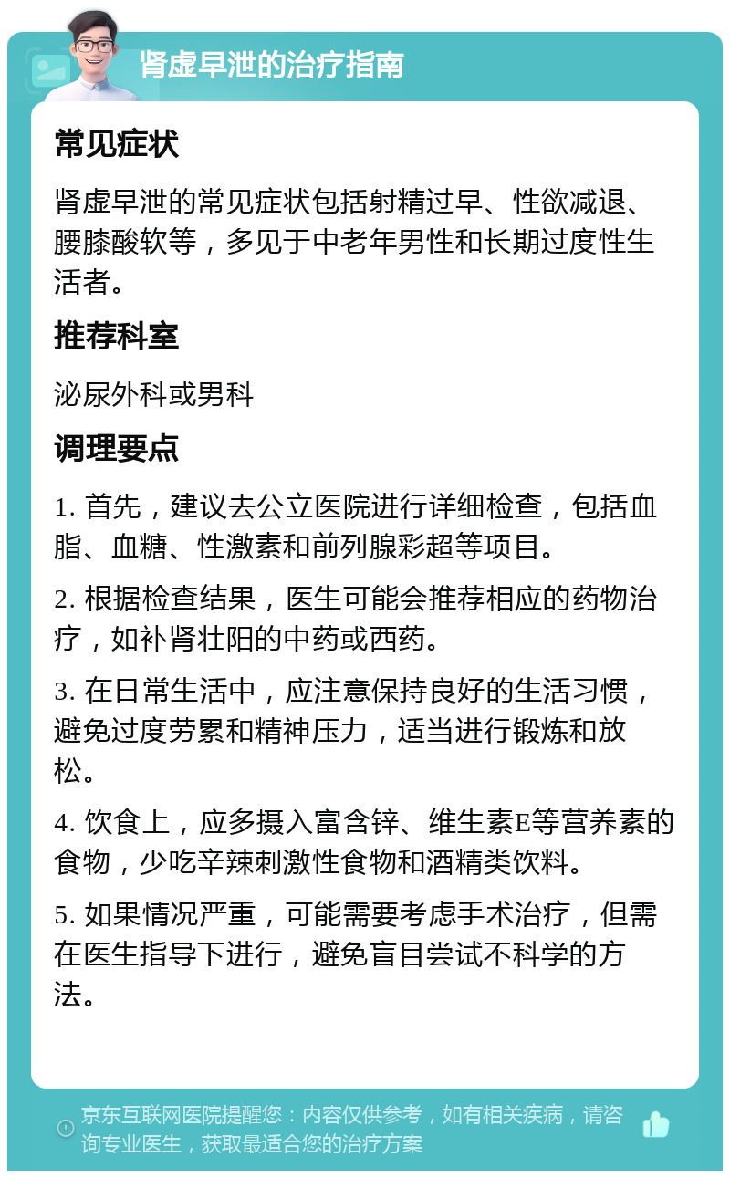 肾虚早泄的治疗指南 常见症状 肾虚早泄的常见症状包括射精过早、性欲减退、腰膝酸软等，多见于中老年男性和长期过度性生活者。 推荐科室 泌尿外科或男科 调理要点 1. 首先，建议去公立医院进行详细检查，包括血脂、血糖、性激素和前列腺彩超等项目。 2. 根据检查结果，医生可能会推荐相应的药物治疗，如补肾壮阳的中药或西药。 3. 在日常生活中，应注意保持良好的生活习惯，避免过度劳累和精神压力，适当进行锻炼和放松。 4. 饮食上，应多摄入富含锌、维生素E等营养素的食物，少吃辛辣刺激性食物和酒精类饮料。 5. 如果情况严重，可能需要考虑手术治疗，但需在医生指导下进行，避免盲目尝试不科学的方法。