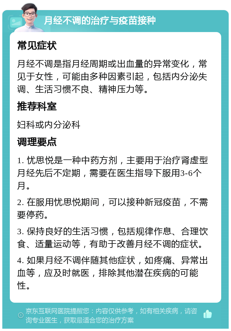 月经不调的治疗与疫苗接种 常见症状 月经不调是指月经周期或出血量的异常变化，常见于女性，可能由多种因素引起，包括内分泌失调、生活习惯不良、精神压力等。 推荐科室 妇科或内分泌科 调理要点 1. 忧思悦是一种中药方剂，主要用于治疗肾虚型月经先后不定期，需要在医生指导下服用3-6个月。 2. 在服用忧思悦期间，可以接种新冠疫苗，不需要停药。 3. 保持良好的生活习惯，包括规律作息、合理饮食、适量运动等，有助于改善月经不调的症状。 4. 如果月经不调伴随其他症状，如疼痛、异常出血等，应及时就医，排除其他潜在疾病的可能性。