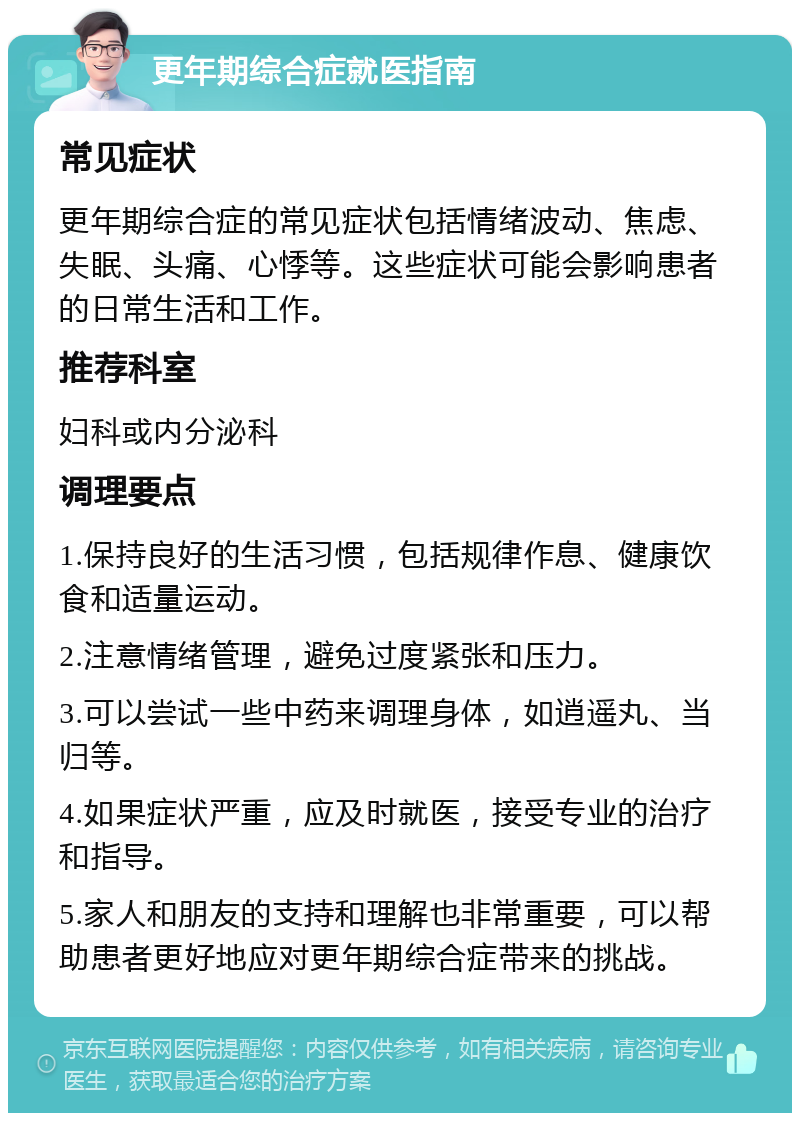 更年期综合症就医指南 常见症状 更年期综合症的常见症状包括情绪波动、焦虑、失眠、头痛、心悸等。这些症状可能会影响患者的日常生活和工作。 推荐科室 妇科或内分泌科 调理要点 1.保持良好的生活习惯，包括规律作息、健康饮食和适量运动。 2.注意情绪管理，避免过度紧张和压力。 3.可以尝试一些中药来调理身体，如逍遥丸、当归等。 4.如果症状严重，应及时就医，接受专业的治疗和指导。 5.家人和朋友的支持和理解也非常重要，可以帮助患者更好地应对更年期综合症带来的挑战。