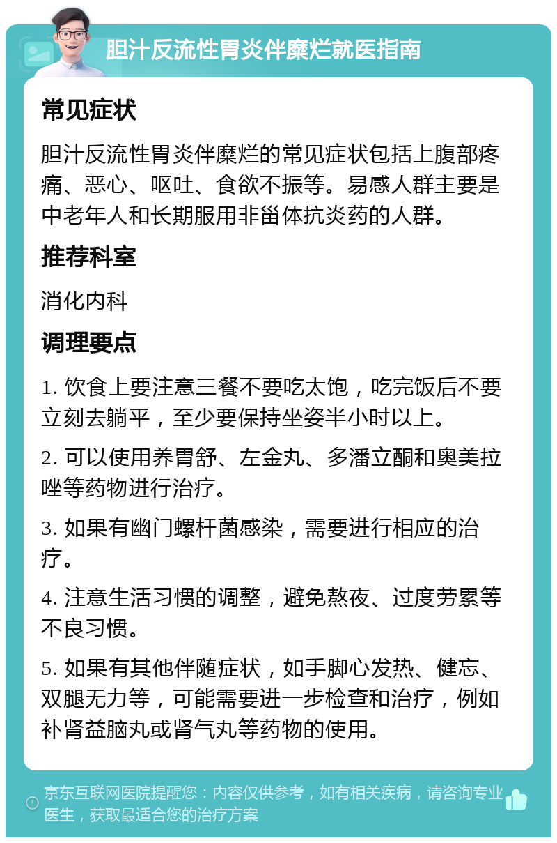 胆汁反流性胃炎伴糜烂就医指南 常见症状 胆汁反流性胃炎伴糜烂的常见症状包括上腹部疼痛、恶心、呕吐、食欲不振等。易感人群主要是中老年人和长期服用非甾体抗炎药的人群。 推荐科室 消化内科 调理要点 1. 饮食上要注意三餐不要吃太饱，吃完饭后不要立刻去躺平，至少要保持坐姿半小时以上。 2. 可以使用养胃舒、左金丸、多潘立酮和奥美拉唑等药物进行治疗。 3. 如果有幽门螺杆菌感染，需要进行相应的治疗。 4. 注意生活习惯的调整，避免熬夜、过度劳累等不良习惯。 5. 如果有其他伴随症状，如手脚心发热、健忘、双腿无力等，可能需要进一步检查和治疗，例如补肾益脑丸或肾气丸等药物的使用。