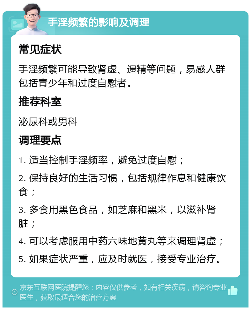 手淫频繁的影响及调理 常见症状 手淫频繁可能导致肾虚、遗精等问题，易感人群包括青少年和过度自慰者。 推荐科室 泌尿科或男科 调理要点 1. 适当控制手淫频率，避免过度自慰； 2. 保持良好的生活习惯，包括规律作息和健康饮食； 3. 多食用黑色食品，如芝麻和黑米，以滋补肾脏； 4. 可以考虑服用中药六味地黄丸等来调理肾虚； 5. 如果症状严重，应及时就医，接受专业治疗。