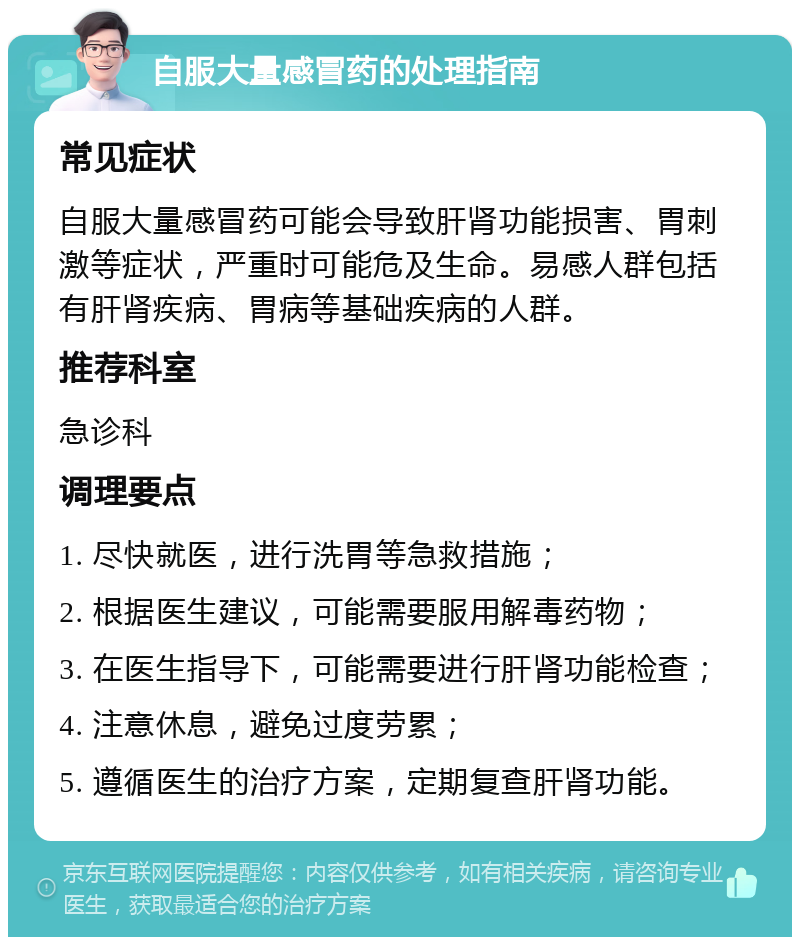 自服大量感冒药的处理指南 常见症状 自服大量感冒药可能会导致肝肾功能损害、胃刺激等症状，严重时可能危及生命。易感人群包括有肝肾疾病、胃病等基础疾病的人群。 推荐科室 急诊科 调理要点 1. 尽快就医，进行洗胃等急救措施； 2. 根据医生建议，可能需要服用解毒药物； 3. 在医生指导下，可能需要进行肝肾功能检查； 4. 注意休息，避免过度劳累； 5. 遵循医生的治疗方案，定期复查肝肾功能。