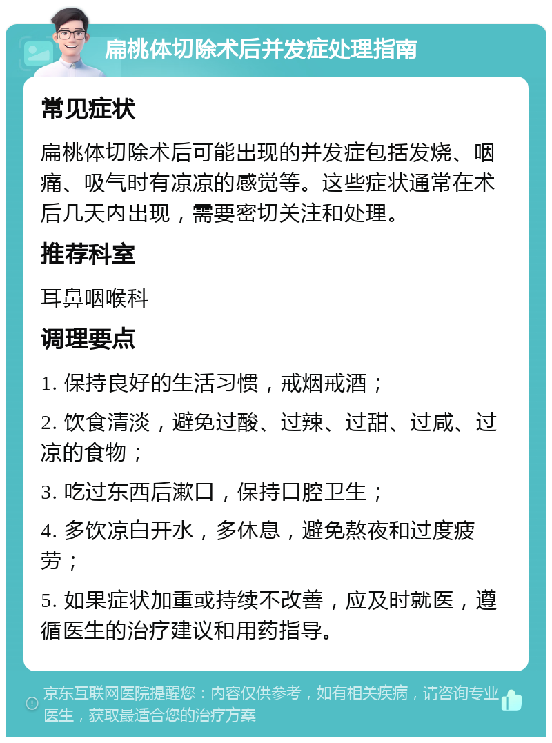 扁桃体切除术后并发症处理指南 常见症状 扁桃体切除术后可能出现的并发症包括发烧、咽痛、吸气时有凉凉的感觉等。这些症状通常在术后几天内出现，需要密切关注和处理。 推荐科室 耳鼻咽喉科 调理要点 1. 保持良好的生活习惯，戒烟戒酒； 2. 饮食清淡，避免过酸、过辣、过甜、过咸、过凉的食物； 3. 吃过东西后漱口，保持口腔卫生； 4. 多饮凉白开水，多休息，避免熬夜和过度疲劳； 5. 如果症状加重或持续不改善，应及时就医，遵循医生的治疗建议和用药指导。