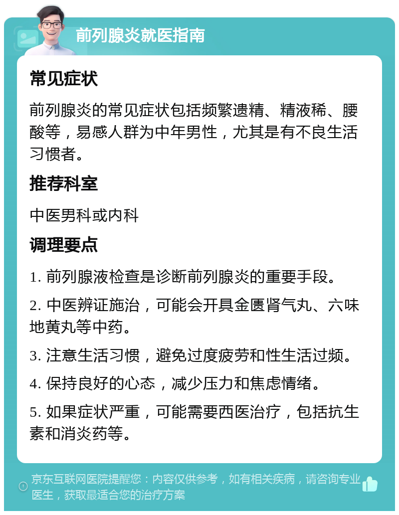 前列腺炎就医指南 常见症状 前列腺炎的常见症状包括频繁遗精、精液稀、腰酸等，易感人群为中年男性，尤其是有不良生活习惯者。 推荐科室 中医男科或内科 调理要点 1. 前列腺液检查是诊断前列腺炎的重要手段。 2. 中医辨证施治，可能会开具金匮肾气丸、六味地黄丸等中药。 3. 注意生活习惯，避免过度疲劳和性生活过频。 4. 保持良好的心态，减少压力和焦虑情绪。 5. 如果症状严重，可能需要西医治疗，包括抗生素和消炎药等。