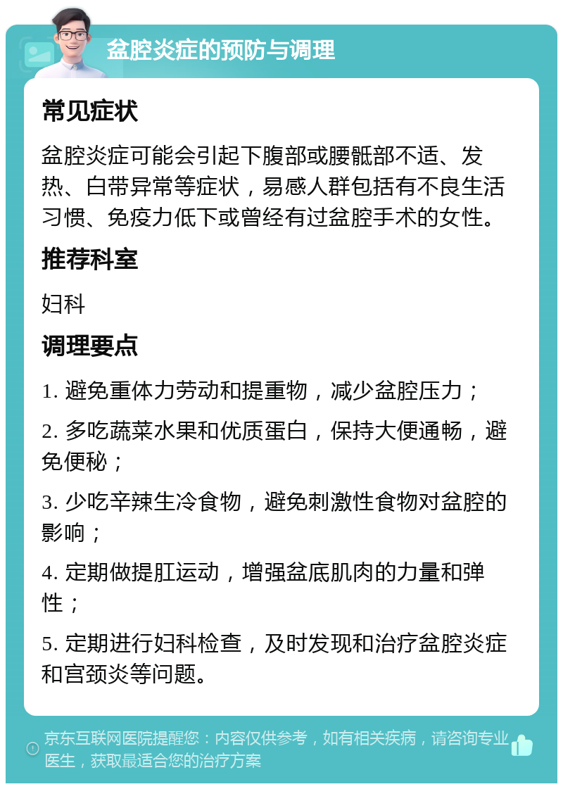 盆腔炎症的预防与调理 常见症状 盆腔炎症可能会引起下腹部或腰骶部不适、发热、白带异常等症状，易感人群包括有不良生活习惯、免疫力低下或曾经有过盆腔手术的女性。 推荐科室 妇科 调理要点 1. 避免重体力劳动和提重物，减少盆腔压力； 2. 多吃蔬菜水果和优质蛋白，保持大便通畅，避免便秘； 3. 少吃辛辣生冷食物，避免刺激性食物对盆腔的影响； 4. 定期做提肛运动，增强盆底肌肉的力量和弹性； 5. 定期进行妇科检查，及时发现和治疗盆腔炎症和宫颈炎等问题。