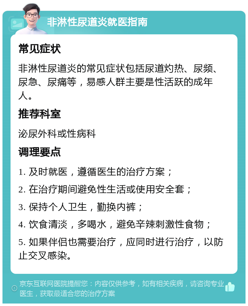 非淋性尿道炎就医指南 常见症状 非淋性尿道炎的常见症状包括尿道灼热、尿频、尿急、尿痛等，易感人群主要是性活跃的成年人。 推荐科室 泌尿外科或性病科 调理要点 1. 及时就医，遵循医生的治疗方案； 2. 在治疗期间避免性生活或使用安全套； 3. 保持个人卫生，勤换内裤； 4. 饮食清淡，多喝水，避免辛辣刺激性食物； 5. 如果伴侣也需要治疗，应同时进行治疗，以防止交叉感染。