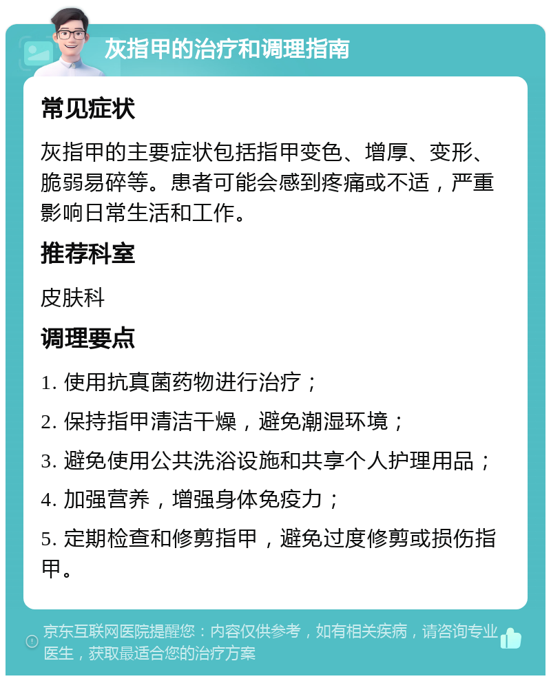 灰指甲的治疗和调理指南 常见症状 灰指甲的主要症状包括指甲变色、增厚、变形、脆弱易碎等。患者可能会感到疼痛或不适，严重影响日常生活和工作。 推荐科室 皮肤科 调理要点 1. 使用抗真菌药物进行治疗； 2. 保持指甲清洁干燥，避免潮湿环境； 3. 避免使用公共洗浴设施和共享个人护理用品； 4. 加强营养，增强身体免疫力； 5. 定期检查和修剪指甲，避免过度修剪或损伤指甲。