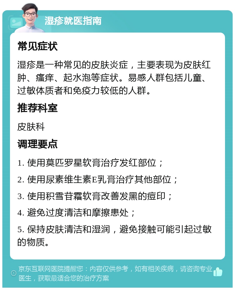 湿疹就医指南 常见症状 湿疹是一种常见的皮肤炎症，主要表现为皮肤红肿、瘙痒、起水泡等症状。易感人群包括儿童、过敏体质者和免疫力较低的人群。 推荐科室 皮肤科 调理要点 1. 使用莫匹罗星软膏治疗发红部位； 2. 使用尿素维生素E乳膏治疗其他部位； 3. 使用积雪苷霜软膏改善发黑的痘印； 4. 避免过度清洁和摩擦患处； 5. 保持皮肤清洁和湿润，避免接触可能引起过敏的物质。