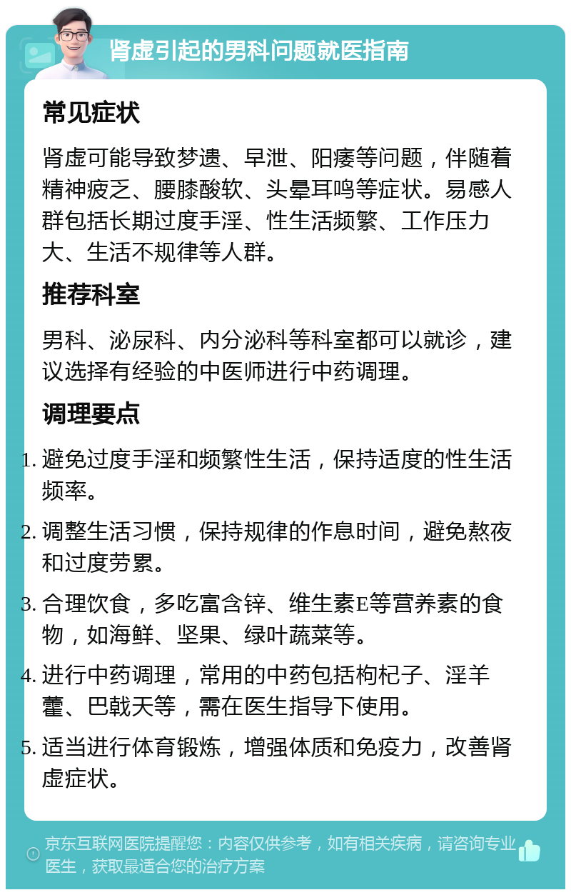 肾虚引起的男科问题就医指南 常见症状 肾虚可能导致梦遗、早泄、阳痿等问题，伴随着精神疲乏、腰膝酸软、头晕耳鸣等症状。易感人群包括长期过度手淫、性生活频繁、工作压力大、生活不规律等人群。 推荐科室 男科、泌尿科、内分泌科等科室都可以就诊，建议选择有经验的中医师进行中药调理。 调理要点 避免过度手淫和频繁性生活，保持适度的性生活频率。 调整生活习惯，保持规律的作息时间，避免熬夜和过度劳累。 合理饮食，多吃富含锌、维生素E等营养素的食物，如海鲜、坚果、绿叶蔬菜等。 进行中药调理，常用的中药包括枸杞子、淫羊藿、巴戟天等，需在医生指导下使用。 适当进行体育锻炼，增强体质和免疫力，改善肾虚症状。