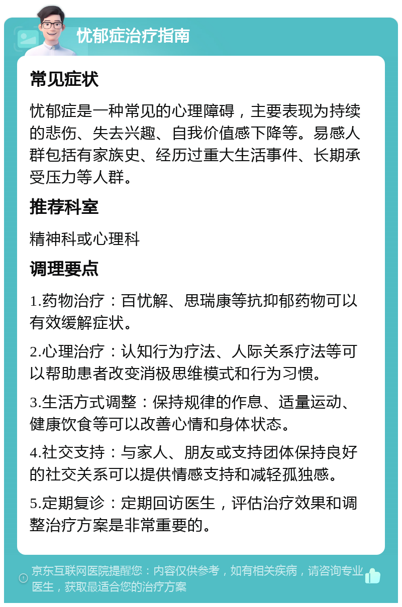 忧郁症治疗指南 常见症状 忧郁症是一种常见的心理障碍，主要表现为持续的悲伤、失去兴趣、自我价值感下降等。易感人群包括有家族史、经历过重大生活事件、长期承受压力等人群。 推荐科室 精神科或心理科 调理要点 1.药物治疗：百忧解、思瑞康等抗抑郁药物可以有效缓解症状。 2.心理治疗：认知行为疗法、人际关系疗法等可以帮助患者改变消极思维模式和行为习惯。 3.生活方式调整：保持规律的作息、适量运动、健康饮食等可以改善心情和身体状态。 4.社交支持：与家人、朋友或支持团体保持良好的社交关系可以提供情感支持和减轻孤独感。 5.定期复诊：定期回访医生，评估治疗效果和调整治疗方案是非常重要的。