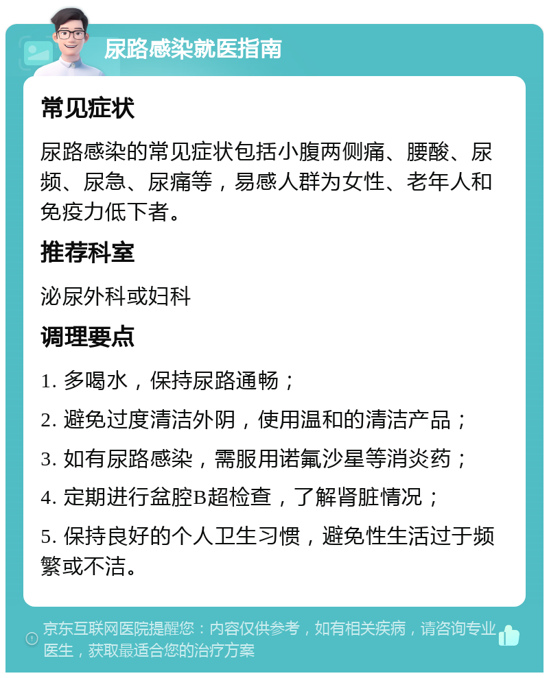 尿路感染就医指南 常见症状 尿路感染的常见症状包括小腹两侧痛、腰酸、尿频、尿急、尿痛等，易感人群为女性、老年人和免疫力低下者。 推荐科室 泌尿外科或妇科 调理要点 1. 多喝水，保持尿路通畅； 2. 避免过度清洁外阴，使用温和的清洁产品； 3. 如有尿路感染，需服用诺氟沙星等消炎药； 4. 定期进行盆腔B超检查，了解肾脏情况； 5. 保持良好的个人卫生习惯，避免性生活过于频繁或不洁。