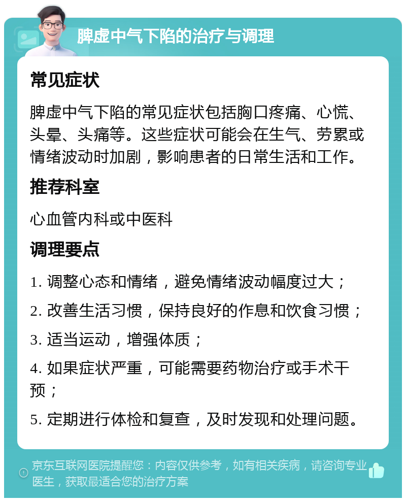 脾虚中气下陷的治疗与调理 常见症状 脾虚中气下陷的常见症状包括胸口疼痛、心慌、头晕、头痛等。这些症状可能会在生气、劳累或情绪波动时加剧，影响患者的日常生活和工作。 推荐科室 心血管内科或中医科 调理要点 1. 调整心态和情绪，避免情绪波动幅度过大； 2. 改善生活习惯，保持良好的作息和饮食习惯； 3. 适当运动，增强体质； 4. 如果症状严重，可能需要药物治疗或手术干预； 5. 定期进行体检和复查，及时发现和处理问题。