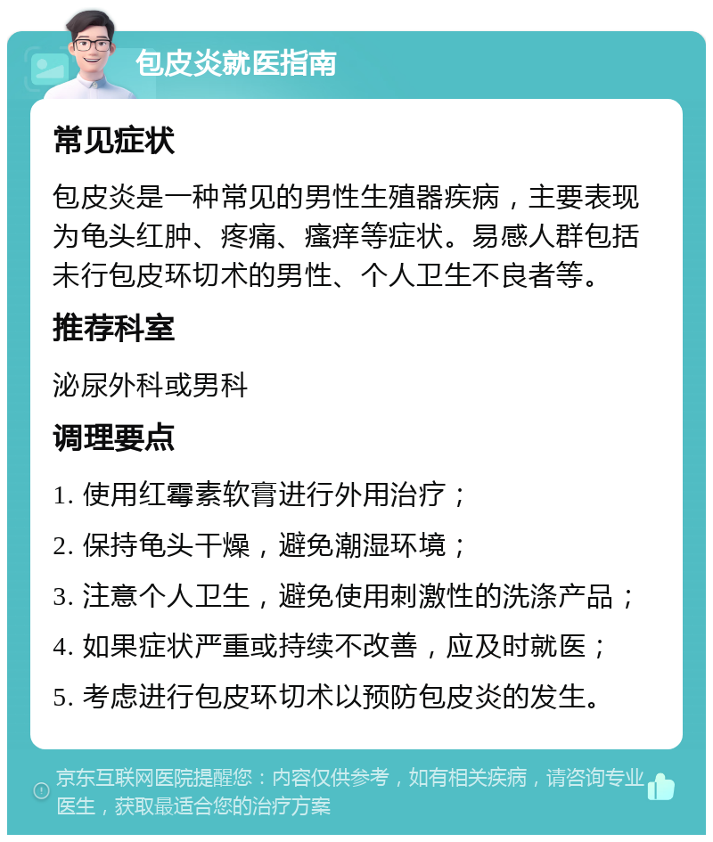 包皮炎就医指南 常见症状 包皮炎是一种常见的男性生殖器疾病，主要表现为龟头红肿、疼痛、瘙痒等症状。易感人群包括未行包皮环切术的男性、个人卫生不良者等。 推荐科室 泌尿外科或男科 调理要点 1. 使用红霉素软膏进行外用治疗； 2. 保持龟头干燥，避免潮湿环境； 3. 注意个人卫生，避免使用刺激性的洗涤产品； 4. 如果症状严重或持续不改善，应及时就医； 5. 考虑进行包皮环切术以预防包皮炎的发生。