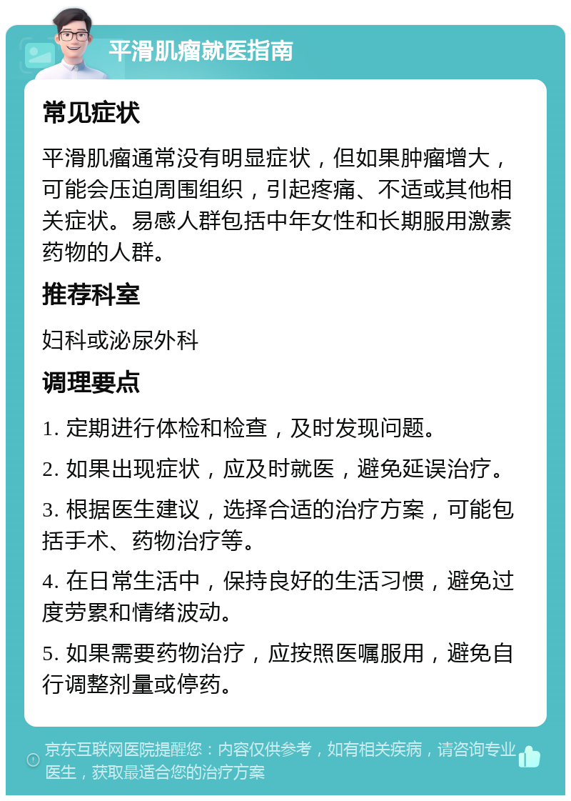 平滑肌瘤就医指南 常见症状 平滑肌瘤通常没有明显症状，但如果肿瘤增大，可能会压迫周围组织，引起疼痛、不适或其他相关症状。易感人群包括中年女性和长期服用激素药物的人群。 推荐科室 妇科或泌尿外科 调理要点 1. 定期进行体检和检查，及时发现问题。 2. 如果出现症状，应及时就医，避免延误治疗。 3. 根据医生建议，选择合适的治疗方案，可能包括手术、药物治疗等。 4. 在日常生活中，保持良好的生活习惯，避免过度劳累和情绪波动。 5. 如果需要药物治疗，应按照医嘱服用，避免自行调整剂量或停药。