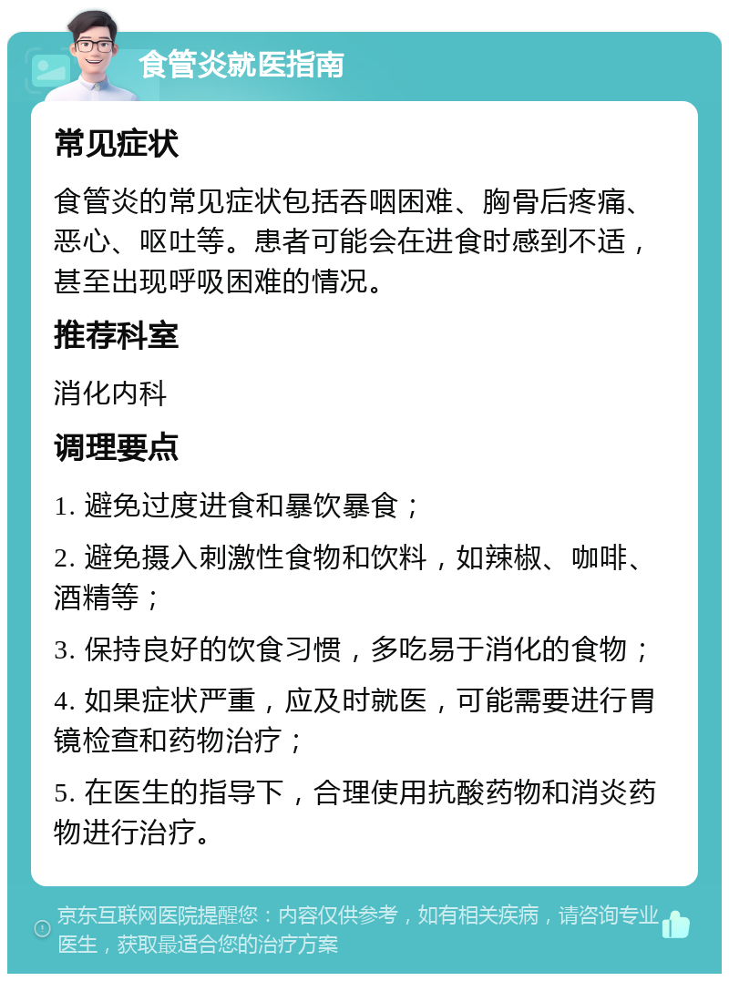 食管炎就医指南 常见症状 食管炎的常见症状包括吞咽困难、胸骨后疼痛、恶心、呕吐等。患者可能会在进食时感到不适，甚至出现呼吸困难的情况。 推荐科室 消化内科 调理要点 1. 避免过度进食和暴饮暴食； 2. 避免摄入刺激性食物和饮料，如辣椒、咖啡、酒精等； 3. 保持良好的饮食习惯，多吃易于消化的食物； 4. 如果症状严重，应及时就医，可能需要进行胃镜检查和药物治疗； 5. 在医生的指导下，合理使用抗酸药物和消炎药物进行治疗。