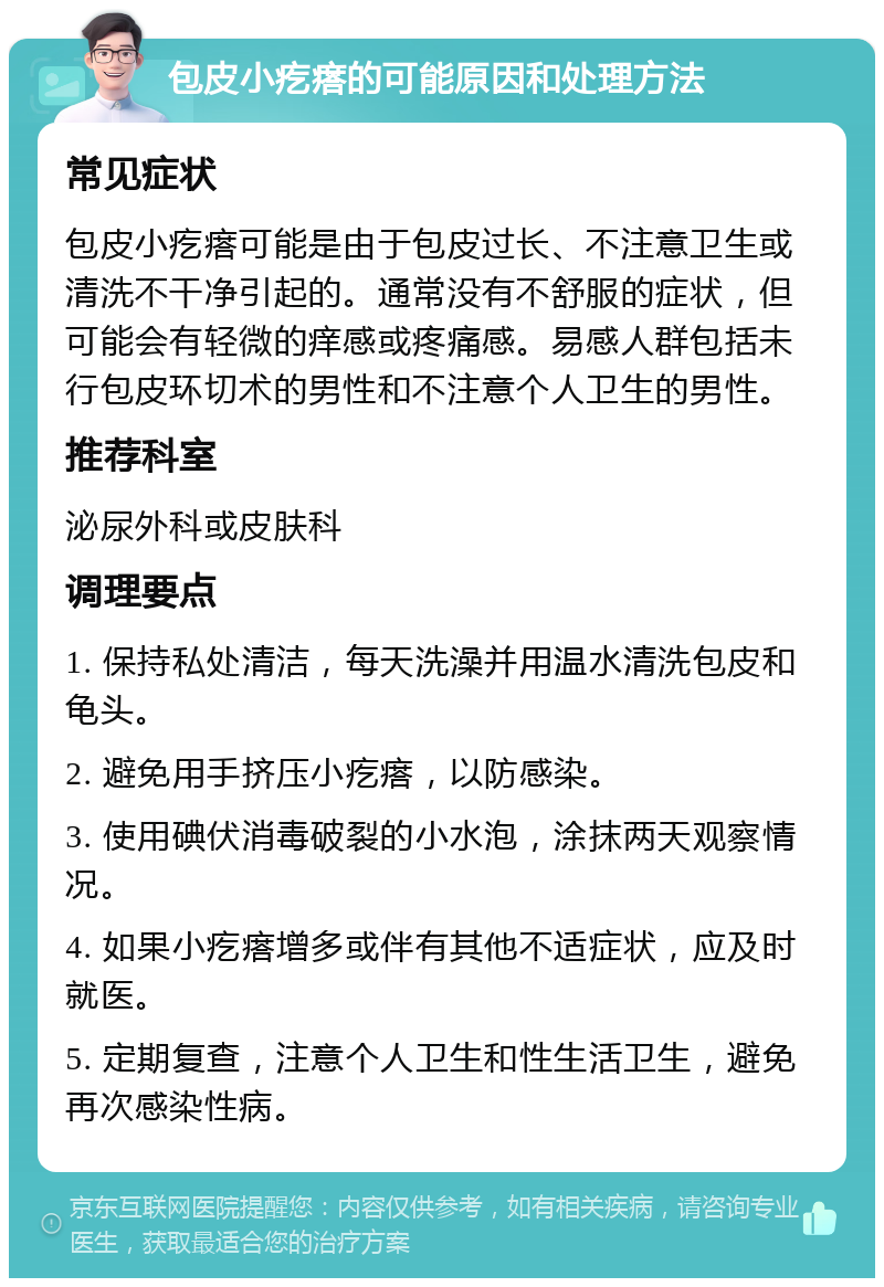 包皮小疙瘩的可能原因和处理方法 常见症状 包皮小疙瘩可能是由于包皮过长、不注意卫生或清洗不干净引起的。通常没有不舒服的症状，但可能会有轻微的痒感或疼痛感。易感人群包括未行包皮环切术的男性和不注意个人卫生的男性。 推荐科室 泌尿外科或皮肤科 调理要点 1. 保持私处清洁，每天洗澡并用温水清洗包皮和龟头。 2. 避免用手挤压小疙瘩，以防感染。 3. 使用碘伏消毒破裂的小水泡，涂抹两天观察情况。 4. 如果小疙瘩增多或伴有其他不适症状，应及时就医。 5. 定期复查，注意个人卫生和性生活卫生，避免再次感染性病。