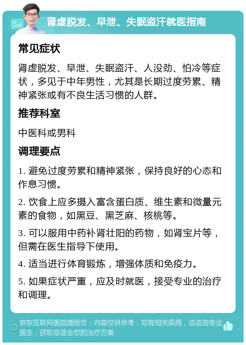 肾虚脱发、早泄、失眠盗汗就医指南 常见症状 肾虚脱发、早泄、失眠盗汗、人没劲、怕冷等症状，多见于中年男性，尤其是长期过度劳累、精神紧张或有不良生活习惯的人群。 推荐科室 中医科或男科 调理要点 1. 避免过度劳累和精神紧张，保持良好的心态和作息习惯。 2. 饮食上应多摄入富含蛋白质、维生素和微量元素的食物，如黑豆、黑芝麻、核桃等。 3. 可以服用中药补肾壮阳的药物，如肾宝片等，但需在医生指导下使用。 4. 适当进行体育锻炼，增强体质和免疫力。 5. 如果症状严重，应及时就医，接受专业的治疗和调理。