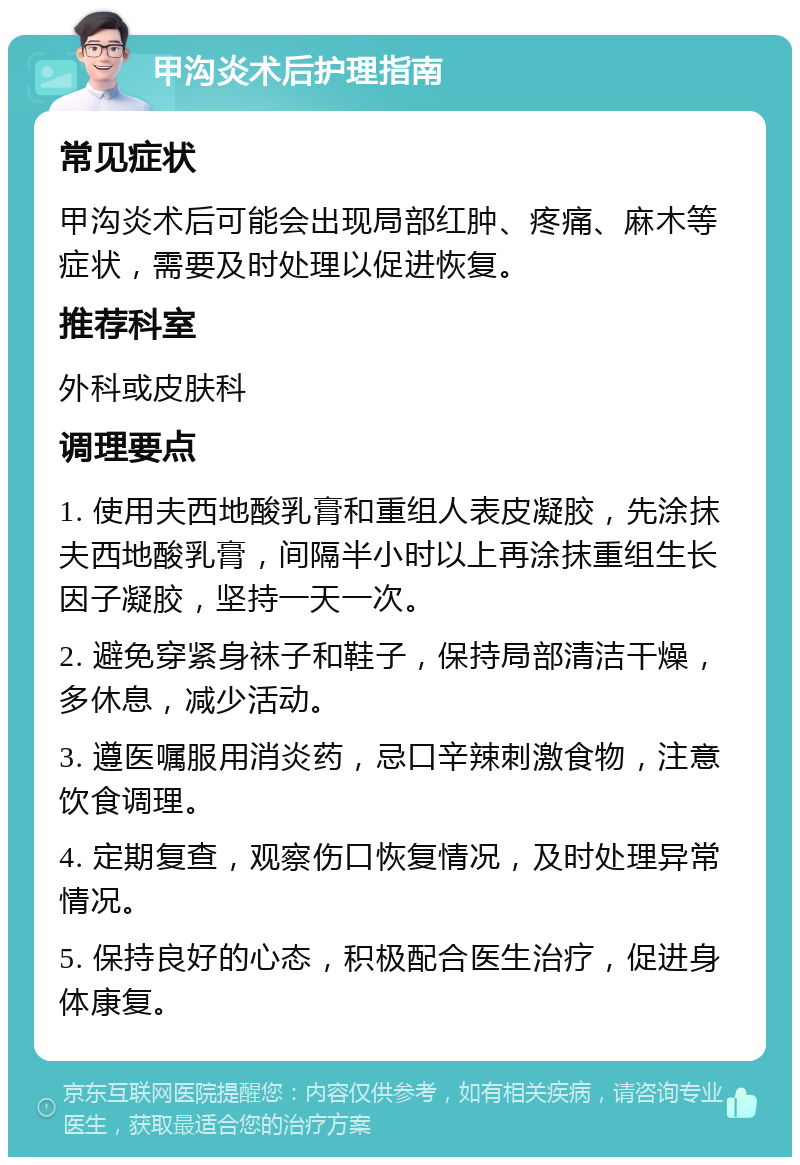 甲沟炎术后护理指南 常见症状 甲沟炎术后可能会出现局部红肿、疼痛、麻木等症状，需要及时处理以促进恢复。 推荐科室 外科或皮肤科 调理要点 1. 使用夫西地酸乳膏和重组人表皮凝胶，先涂抹夫西地酸乳膏，间隔半小时以上再涂抹重组生长因子凝胶，坚持一天一次。 2. 避免穿紧身袜子和鞋子，保持局部清洁干燥，多休息，减少活动。 3. 遵医嘱服用消炎药，忌口辛辣刺激食物，注意饮食调理。 4. 定期复查，观察伤口恢复情况，及时处理异常情况。 5. 保持良好的心态，积极配合医生治疗，促进身体康复。