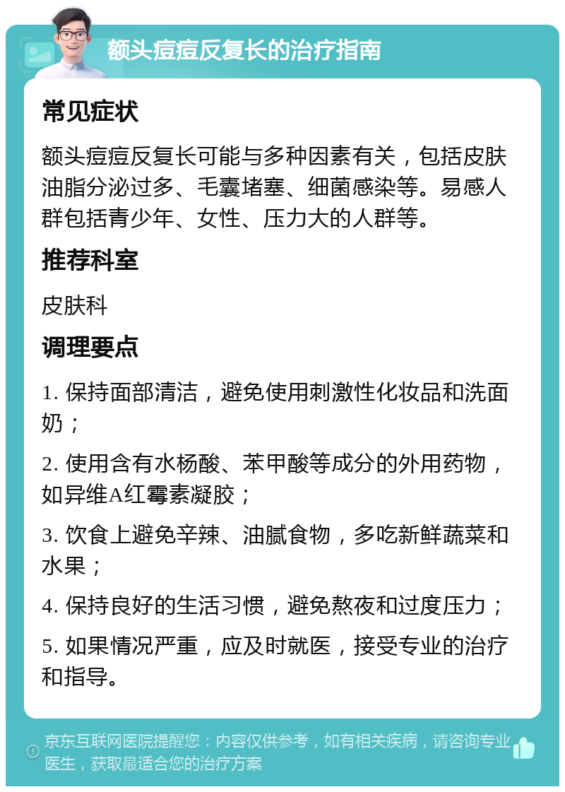 额头痘痘反复长的治疗指南 常见症状 额头痘痘反复长可能与多种因素有关，包括皮肤油脂分泌过多、毛囊堵塞、细菌感染等。易感人群包括青少年、女性、压力大的人群等。 推荐科室 皮肤科 调理要点 1. 保持面部清洁，避免使用刺激性化妆品和洗面奶； 2. 使用含有水杨酸、苯甲酸等成分的外用药物，如异维A红霉素凝胶； 3. 饮食上避免辛辣、油腻食物，多吃新鲜蔬菜和水果； 4. 保持良好的生活习惯，避免熬夜和过度压力； 5. 如果情况严重，应及时就医，接受专业的治疗和指导。