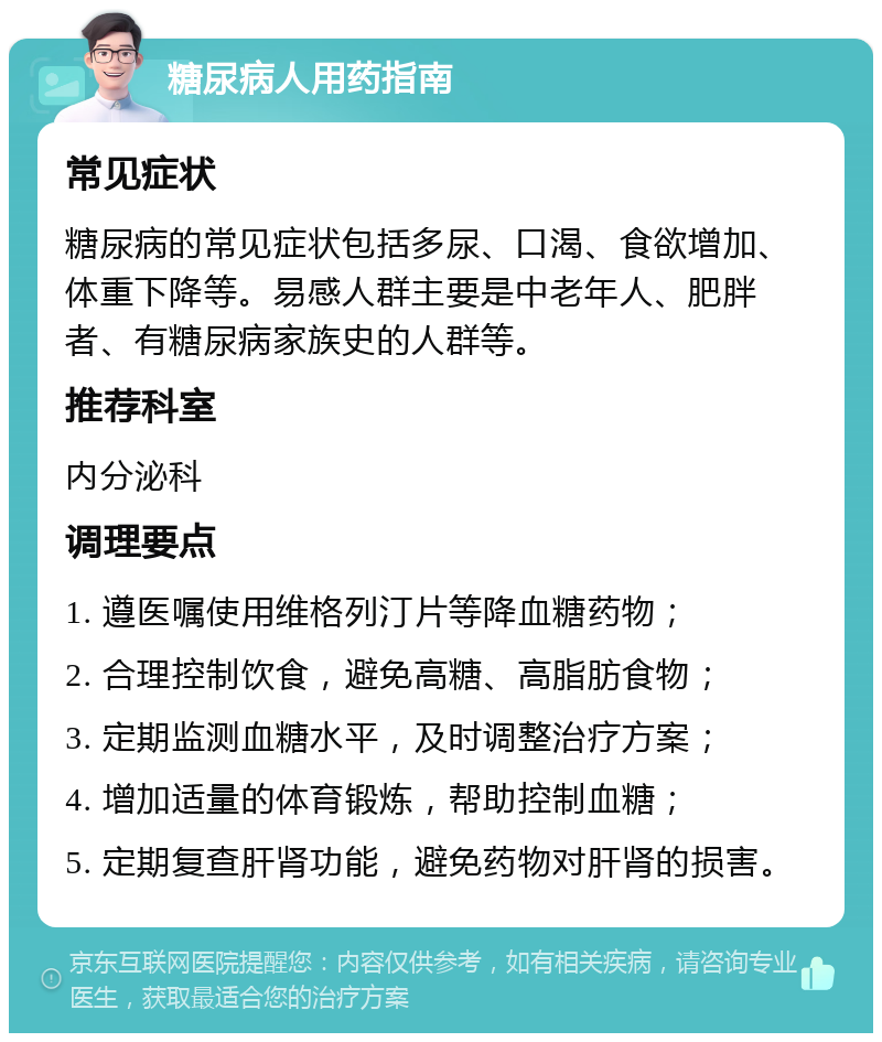 糖尿病人用药指南 常见症状 糖尿病的常见症状包括多尿、口渴、食欲增加、体重下降等。易感人群主要是中老年人、肥胖者、有糖尿病家族史的人群等。 推荐科室 内分泌科 调理要点 1. 遵医嘱使用维格列汀片等降血糖药物； 2. 合理控制饮食，避免高糖、高脂肪食物； 3. 定期监测血糖水平，及时调整治疗方案； 4. 增加适量的体育锻炼，帮助控制血糖； 5. 定期复查肝肾功能，避免药物对肝肾的损害。