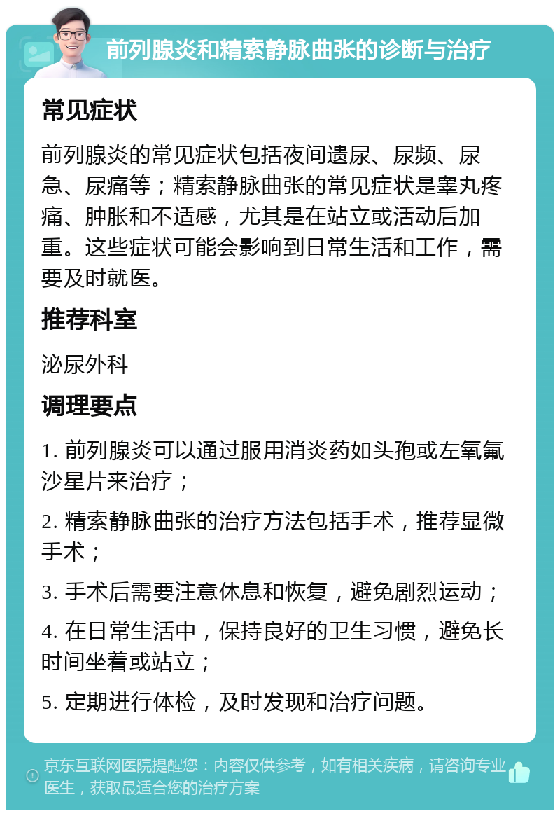 前列腺炎和精索静脉曲张的诊断与治疗 常见症状 前列腺炎的常见症状包括夜间遗尿、尿频、尿急、尿痛等；精索静脉曲张的常见症状是睾丸疼痛、肿胀和不适感，尤其是在站立或活动后加重。这些症状可能会影响到日常生活和工作，需要及时就医。 推荐科室 泌尿外科 调理要点 1. 前列腺炎可以通过服用消炎药如头孢或左氧氟沙星片来治疗； 2. 精索静脉曲张的治疗方法包括手术，推荐显微手术； 3. 手术后需要注意休息和恢复，避免剧烈运动； 4. 在日常生活中，保持良好的卫生习惯，避免长时间坐着或站立； 5. 定期进行体检，及时发现和治疗问题。