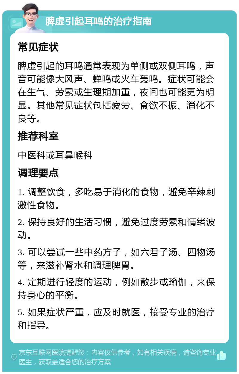 脾虚引起耳鸣的治疗指南 常见症状 脾虚引起的耳鸣通常表现为单侧或双侧耳鸣，声音可能像大风声、蝉鸣或火车轰鸣。症状可能会在生气、劳累或生理期加重，夜间也可能更为明显。其他常见症状包括疲劳、食欲不振、消化不良等。 推荐科室 中医科或耳鼻喉科 调理要点 1. 调整饮食，多吃易于消化的食物，避免辛辣刺激性食物。 2. 保持良好的生活习惯，避免过度劳累和情绪波动。 3. 可以尝试一些中药方子，如六君子汤、四物汤等，来滋补肾水和调理脾胃。 4. 定期进行轻度的运动，例如散步或瑜伽，来保持身心的平衡。 5. 如果症状严重，应及时就医，接受专业的治疗和指导。