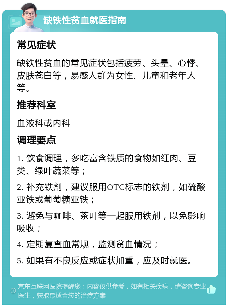 缺铁性贫血就医指南 常见症状 缺铁性贫血的常见症状包括疲劳、头晕、心悸、皮肤苍白等，易感人群为女性、儿童和老年人等。 推荐科室 血液科或内科 调理要点 1. 饮食调理，多吃富含铁质的食物如红肉、豆类、绿叶蔬菜等； 2. 补充铁剂，建议服用OTC标志的铁剂，如硫酸亚铁或葡萄糖亚铁； 3. 避免与咖啡、茶叶等一起服用铁剂，以免影响吸收； 4. 定期复查血常规，监测贫血情况； 5. 如果有不良反应或症状加重，应及时就医。