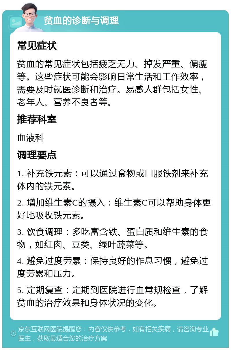 贫血的诊断与调理 常见症状 贫血的常见症状包括疲乏无力、掉发严重、偏瘦等。这些症状可能会影响日常生活和工作效率，需要及时就医诊断和治疗。易感人群包括女性、老年人、营养不良者等。 推荐科室 血液科 调理要点 1. 补充铁元素：可以通过食物或口服铁剂来补充体内的铁元素。 2. 增加维生素C的摄入：维生素C可以帮助身体更好地吸收铁元素。 3. 饮食调理：多吃富含铁、蛋白质和维生素的食物，如红肉、豆类、绿叶蔬菜等。 4. 避免过度劳累：保持良好的作息习惯，避免过度劳累和压力。 5. 定期复查：定期到医院进行血常规检查，了解贫血的治疗效果和身体状况的变化。