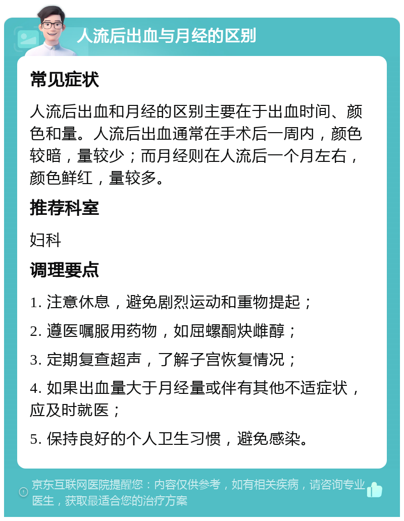 人流后出血与月经的区别 常见症状 人流后出血和月经的区别主要在于出血时间、颜色和量。人流后出血通常在手术后一周内，颜色较暗，量较少；而月经则在人流后一个月左右，颜色鲜红，量较多。 推荐科室 妇科 调理要点 1. 注意休息，避免剧烈运动和重物提起； 2. 遵医嘱服用药物，如屈螺酮炔雌醇； 3. 定期复查超声，了解子宫恢复情况； 4. 如果出血量大于月经量或伴有其他不适症状，应及时就医； 5. 保持良好的个人卫生习惯，避免感染。