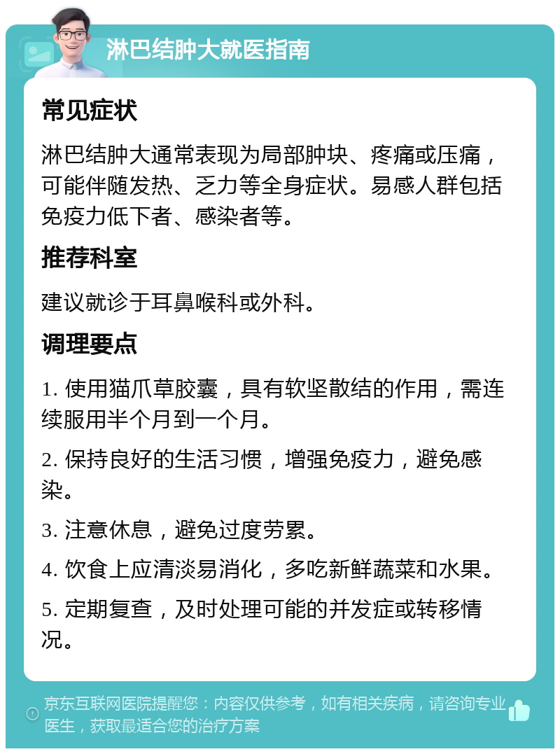 淋巴结肿大就医指南 常见症状 淋巴结肿大通常表现为局部肿块、疼痛或压痛，可能伴随发热、乏力等全身症状。易感人群包括免疫力低下者、感染者等。 推荐科室 建议就诊于耳鼻喉科或外科。 调理要点 1. 使用猫爪草胶囊，具有软坚散结的作用，需连续服用半个月到一个月。 2. 保持良好的生活习惯，增强免疫力，避免感染。 3. 注意休息，避免过度劳累。 4. 饮食上应清淡易消化，多吃新鲜蔬菜和水果。 5. 定期复查，及时处理可能的并发症或转移情况。