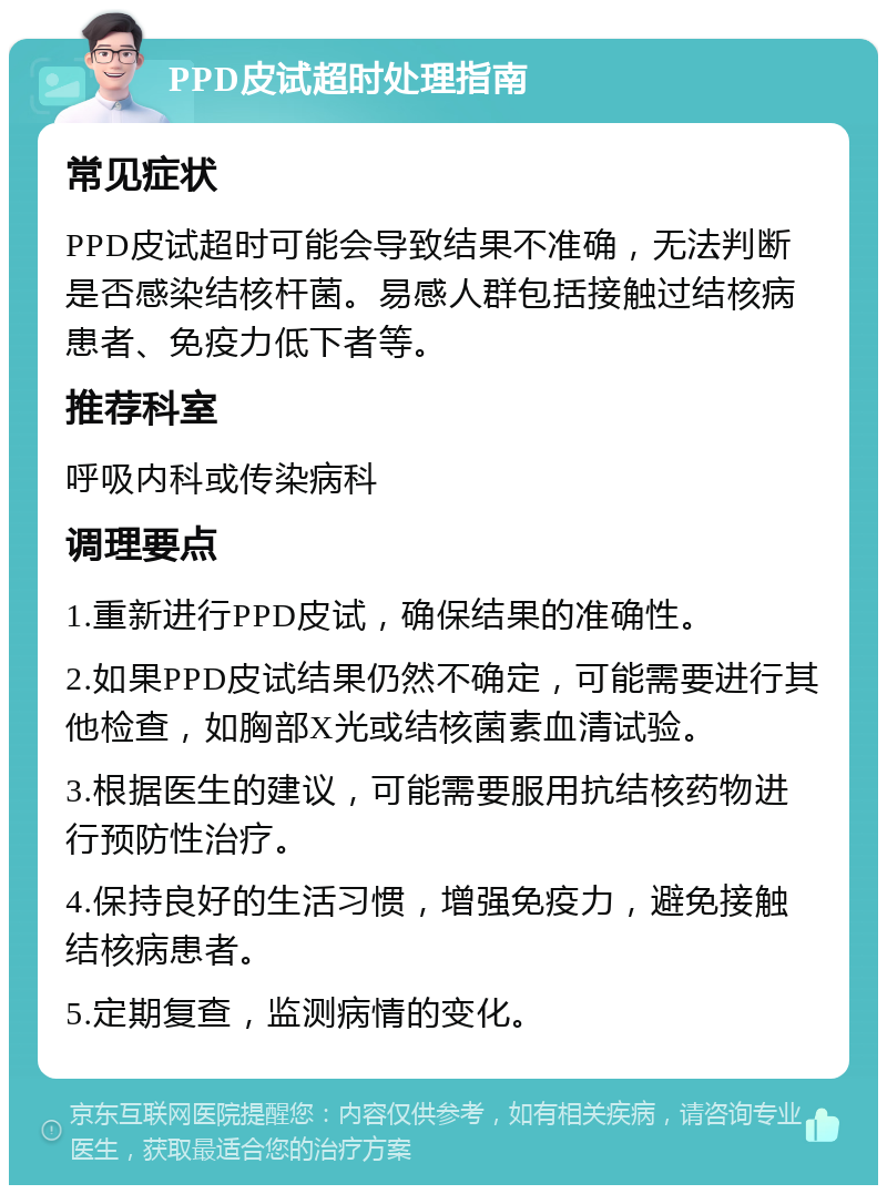 PPD皮试超时处理指南 常见症状 PPD皮试超时可能会导致结果不准确，无法判断是否感染结核杆菌。易感人群包括接触过结核病患者、免疫力低下者等。 推荐科室 呼吸内科或传染病科 调理要点 1.重新进行PPD皮试，确保结果的准确性。 2.如果PPD皮试结果仍然不确定，可能需要进行其他检查，如胸部X光或结核菌素血清试验。 3.根据医生的建议，可能需要服用抗结核药物进行预防性治疗。 4.保持良好的生活习惯，增强免疫力，避免接触结核病患者。 5.定期复查，监测病情的变化。