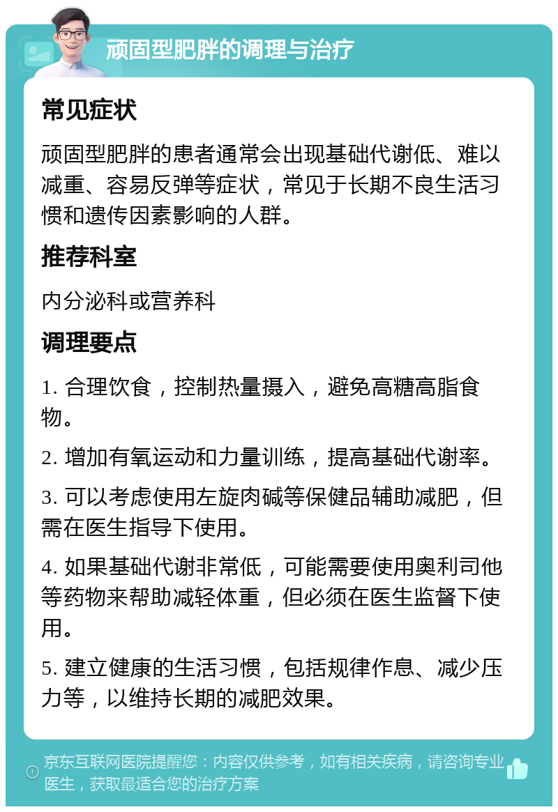 顽固型肥胖的调理与治疗 常见症状 顽固型肥胖的患者通常会出现基础代谢低、难以减重、容易反弹等症状，常见于长期不良生活习惯和遗传因素影响的人群。 推荐科室 内分泌科或营养科 调理要点 1. 合理饮食，控制热量摄入，避免高糖高脂食物。 2. 增加有氧运动和力量训练，提高基础代谢率。 3. 可以考虑使用左旋肉碱等保健品辅助减肥，但需在医生指导下使用。 4. 如果基础代谢非常低，可能需要使用奥利司他等药物来帮助减轻体重，但必须在医生监督下使用。 5. 建立健康的生活习惯，包括规律作息、减少压力等，以维持长期的减肥效果。