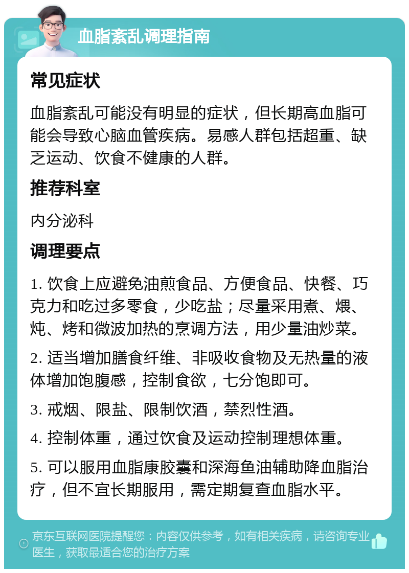 血脂紊乱调理指南 常见症状 血脂紊乱可能没有明显的症状，但长期高血脂可能会导致心脑血管疾病。易感人群包括超重、缺乏运动、饮食不健康的人群。 推荐科室 内分泌科 调理要点 1. 饮食上应避免油煎食品、方便食品、快餐、巧克力和吃过多零食，少吃盐；尽量采用煮、煨、炖、烤和微波加热的烹调方法，用少量油炒菜。 2. 适当增加膳食纤维、非吸收食物及无热量的液体增加饱腹感，控制食欲，七分饱即可。 3. 戒烟、限盐、限制饮酒，禁烈性酒。 4. 控制体重，通过饮食及运动控制理想体重。 5. 可以服用血脂康胶囊和深海鱼油辅助降血脂治疗，但不宜长期服用，需定期复查血脂水平。