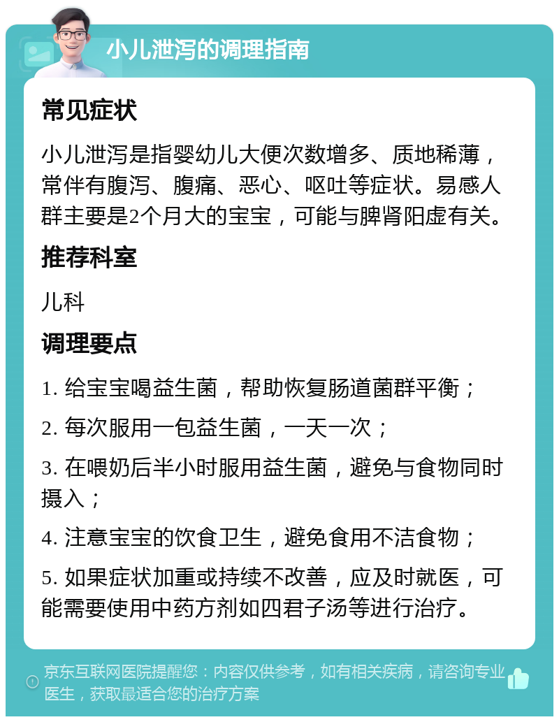 小儿泄泻的调理指南 常见症状 小儿泄泻是指婴幼儿大便次数增多、质地稀薄，常伴有腹泻、腹痛、恶心、呕吐等症状。易感人群主要是2个月大的宝宝，可能与脾肾阳虚有关。 推荐科室 儿科 调理要点 1. 给宝宝喝益生菌，帮助恢复肠道菌群平衡； 2. 每次服用一包益生菌，一天一次； 3. 在喂奶后半小时服用益生菌，避免与食物同时摄入； 4. 注意宝宝的饮食卫生，避免食用不洁食物； 5. 如果症状加重或持续不改善，应及时就医，可能需要使用中药方剂如四君子汤等进行治疗。