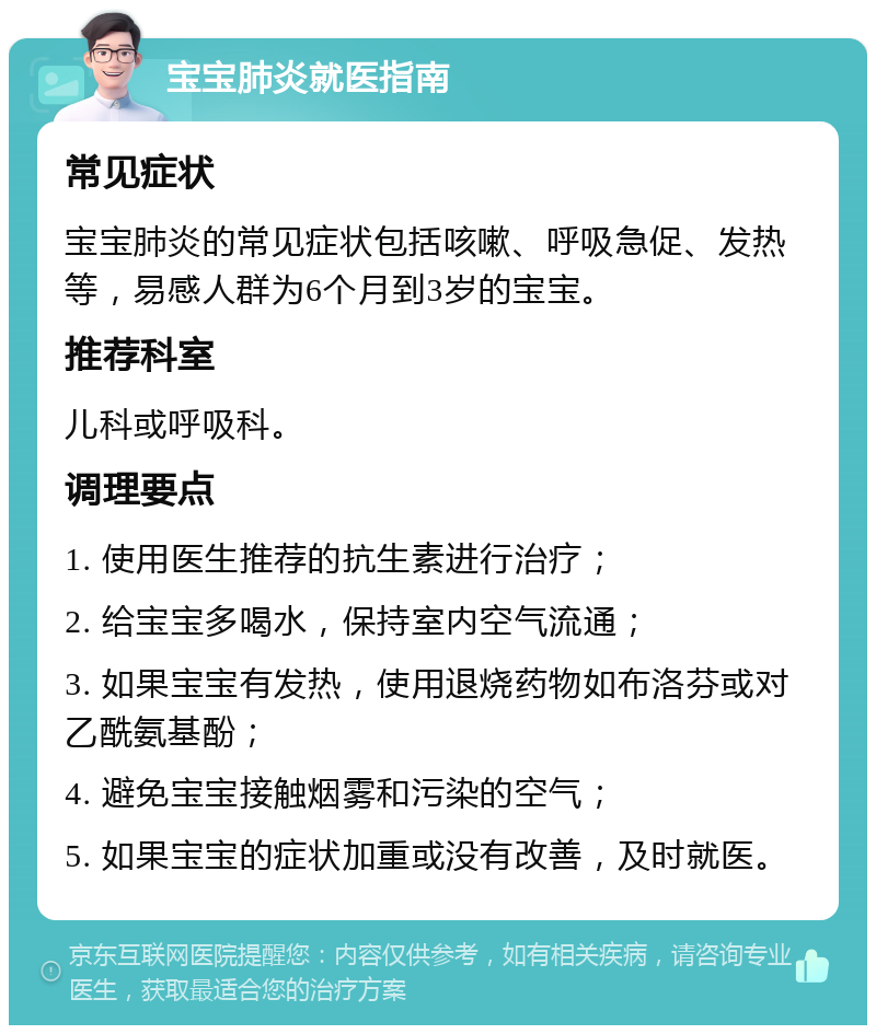 宝宝肺炎就医指南 常见症状 宝宝肺炎的常见症状包括咳嗽、呼吸急促、发热等，易感人群为6个月到3岁的宝宝。 推荐科室 儿科或呼吸科。 调理要点 1. 使用医生推荐的抗生素进行治疗； 2. 给宝宝多喝水，保持室内空气流通； 3. 如果宝宝有发热，使用退烧药物如布洛芬或对乙酰氨基酚； 4. 避免宝宝接触烟雾和污染的空气； 5. 如果宝宝的症状加重或没有改善，及时就医。