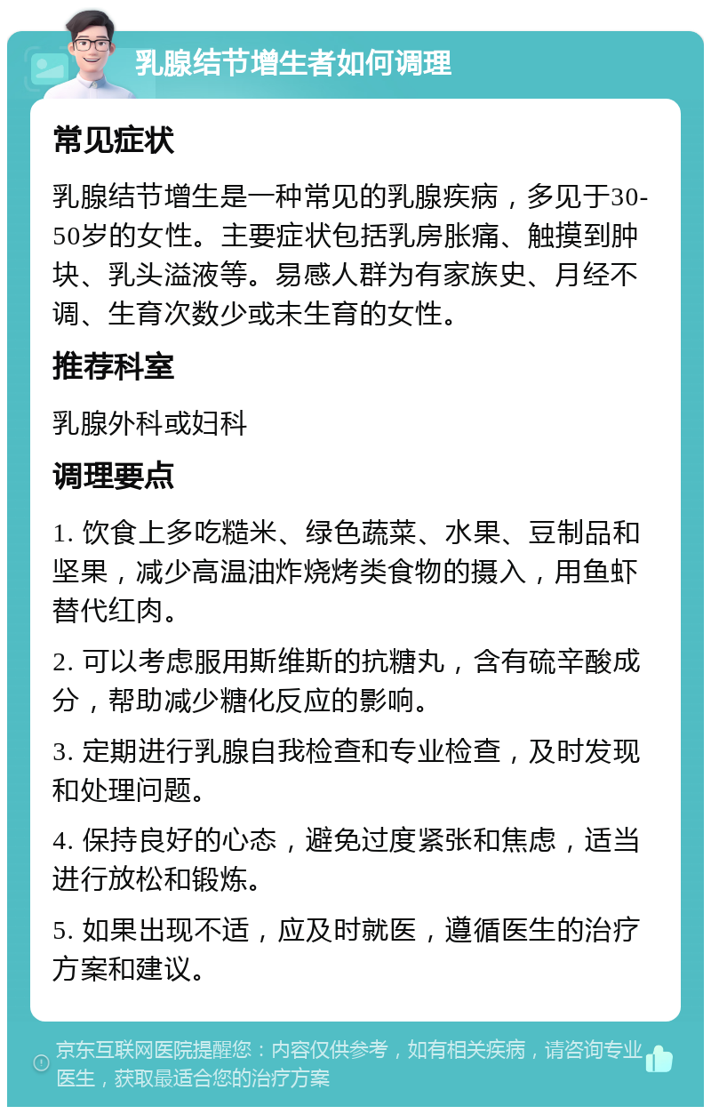 乳腺结节增生者如何调理 常见症状 乳腺结节增生是一种常见的乳腺疾病，多见于30-50岁的女性。主要症状包括乳房胀痛、触摸到肿块、乳头溢液等。易感人群为有家族史、月经不调、生育次数少或未生育的女性。 推荐科室 乳腺外科或妇科 调理要点 1. 饮食上多吃糙米、绿色蔬菜、水果、豆制品和坚果，减少高温油炸烧烤类食物的摄入，用鱼虾替代红肉。 2. 可以考虑服用斯维斯的抗糖丸，含有硫辛酸成分，帮助减少糖化反应的影响。 3. 定期进行乳腺自我检查和专业检查，及时发现和处理问题。 4. 保持良好的心态，避免过度紧张和焦虑，适当进行放松和锻炼。 5. 如果出现不适，应及时就医，遵循医生的治疗方案和建议。