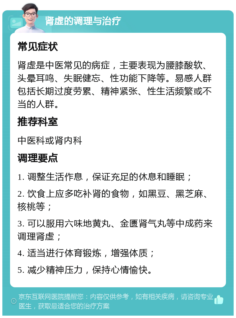 肾虚的调理与治疗 常见症状 肾虚是中医常见的病症，主要表现为腰膝酸软、头晕耳鸣、失眠健忘、性功能下降等。易感人群包括长期过度劳累、精神紧张、性生活频繁或不当的人群。 推荐科室 中医科或肾内科 调理要点 1. 调整生活作息，保证充足的休息和睡眠； 2. 饮食上应多吃补肾的食物，如黑豆、黑芝麻、核桃等； 3. 可以服用六味地黄丸、金匮肾气丸等中成药来调理肾虚； 4. 适当进行体育锻炼，增强体质； 5. 减少精神压力，保持心情愉快。