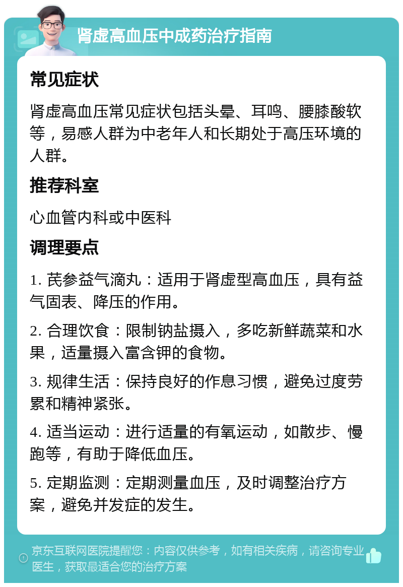 肾虚高血压中成药治疗指南 常见症状 肾虚高血压常见症状包括头晕、耳鸣、腰膝酸软等，易感人群为中老年人和长期处于高压环境的人群。 推荐科室 心血管内科或中医科 调理要点 1. 芪参益气滴丸：适用于肾虚型高血压，具有益气固表、降压的作用。 2. 合理饮食：限制钠盐摄入，多吃新鲜蔬菜和水果，适量摄入富含钾的食物。 3. 规律生活：保持良好的作息习惯，避免过度劳累和精神紧张。 4. 适当运动：进行适量的有氧运动，如散步、慢跑等，有助于降低血压。 5. 定期监测：定期测量血压，及时调整治疗方案，避免并发症的发生。