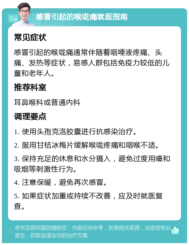 感冒引起的喉咙痛就医指南 常见症状 感冒引起的喉咙痛通常伴随着咽唾液疼痛、头痛、发热等症状，易感人群包括免疫力较低的儿童和老年人。 推荐科室 耳鼻喉科或普通内科 调理要点 1. 使用头孢克洛胶囊进行抗感染治疗。 2. 服用甘桔冰梅片缓解喉咙疼痛和咽喉不适。 3. 保持充足的休息和水分摄入，避免过度用嗓和吸烟等刺激性行为。 4. 注意保暖，避免再次感冒。 5. 如果症状加重或持续不改善，应及时就医复查。