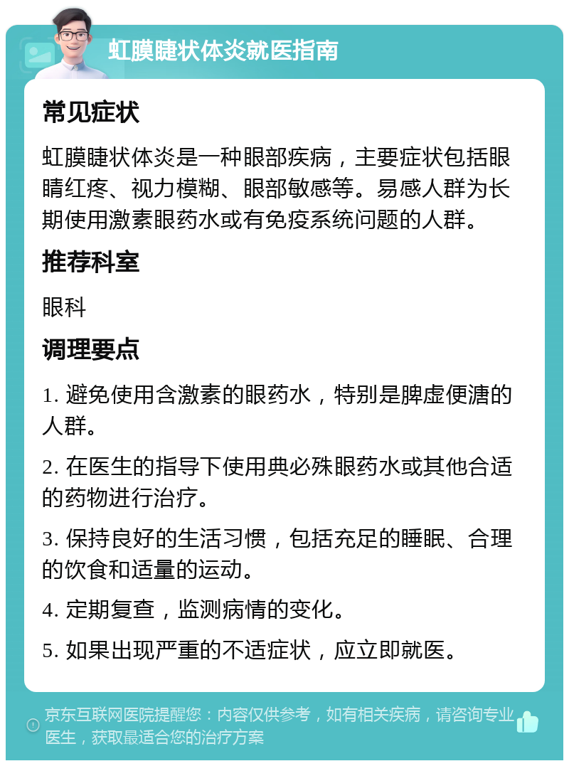 虹膜睫状体炎就医指南 常见症状 虹膜睫状体炎是一种眼部疾病，主要症状包括眼睛红疼、视力模糊、眼部敏感等。易感人群为长期使用激素眼药水或有免疫系统问题的人群。 推荐科室 眼科 调理要点 1. 避免使用含激素的眼药水，特别是脾虚便溏的人群。 2. 在医生的指导下使用典必殊眼药水或其他合适的药物进行治疗。 3. 保持良好的生活习惯，包括充足的睡眠、合理的饮食和适量的运动。 4. 定期复查，监测病情的变化。 5. 如果出现严重的不适症状，应立即就医。