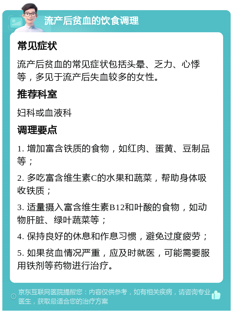 流产后贫血的饮食调理 常见症状 流产后贫血的常见症状包括头晕、乏力、心悸等，多见于流产后失血较多的女性。 推荐科室 妇科或血液科 调理要点 1. 增加富含铁质的食物，如红肉、蛋黄、豆制品等； 2. 多吃富含维生素C的水果和蔬菜，帮助身体吸收铁质； 3. 适量摄入富含维生素B12和叶酸的食物，如动物肝脏、绿叶蔬菜等； 4. 保持良好的休息和作息习惯，避免过度疲劳； 5. 如果贫血情况严重，应及时就医，可能需要服用铁剂等药物进行治疗。