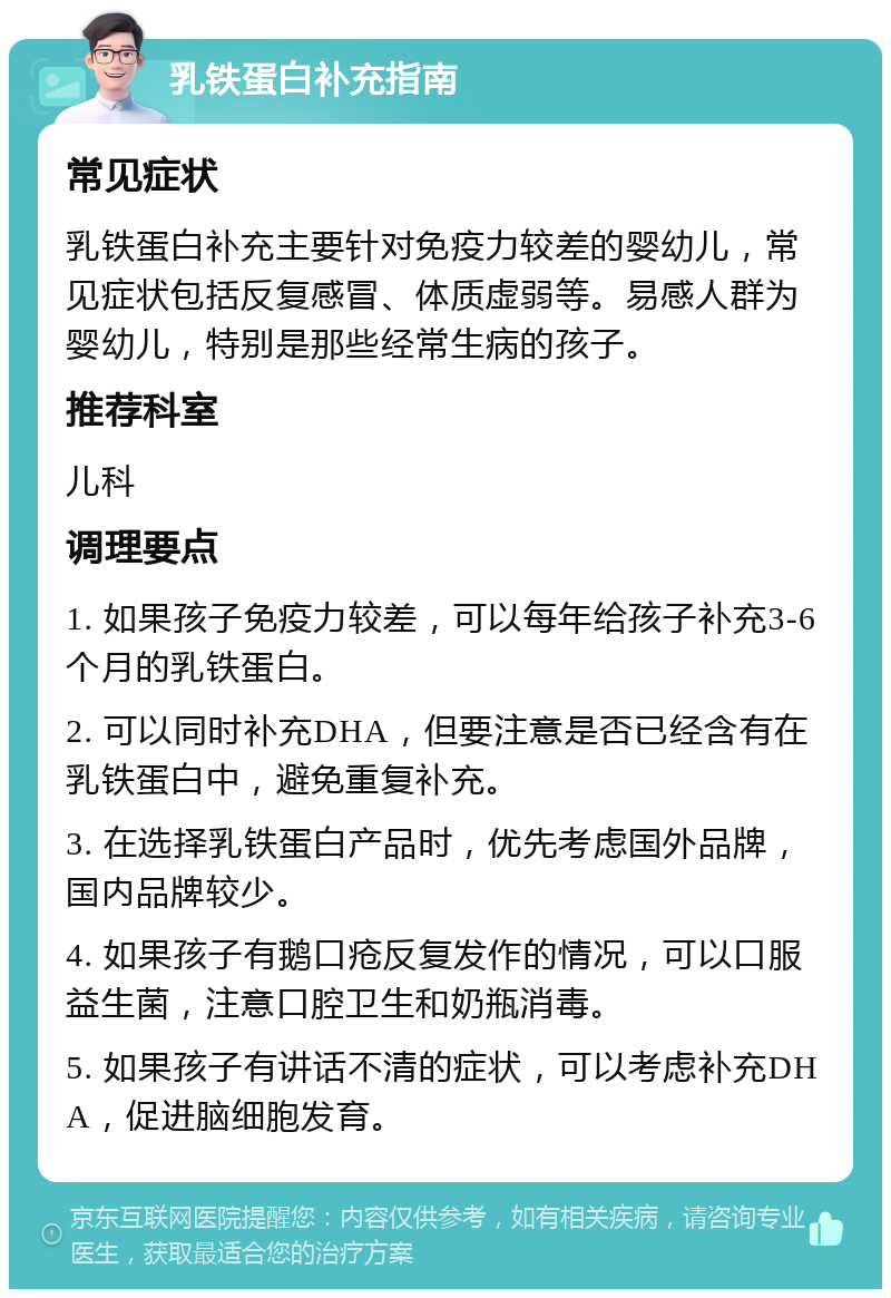 乳铁蛋白补充指南 常见症状 乳铁蛋白补充主要针对免疫力较差的婴幼儿，常见症状包括反复感冒、体质虚弱等。易感人群为婴幼儿，特别是那些经常生病的孩子。 推荐科室 儿科 调理要点 1. 如果孩子免疫力较差，可以每年给孩子补充3-6个月的乳铁蛋白。 2. 可以同时补充DHA，但要注意是否已经含有在乳铁蛋白中，避免重复补充。 3. 在选择乳铁蛋白产品时，优先考虑国外品牌，国内品牌较少。 4. 如果孩子有鹅口疮反复发作的情况，可以口服益生菌，注意口腔卫生和奶瓶消毒。 5. 如果孩子有讲话不清的症状，可以考虑补充DHA，促进脑细胞发育。